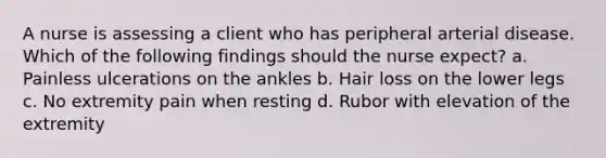 A nurse is assessing a client who has peripheral arterial disease. Which of the following findings should the nurse expect? a. Painless ulcerations on the ankles b. Hair loss on the lower legs c. No extremity pain when resting d. Rubor with elevation of the extremity