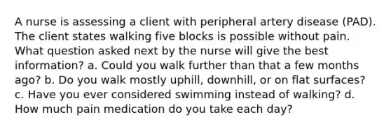 A nurse is assessing a client with peripheral artery disease (PAD). The client states walking five blocks is possible without pain. What question asked next by the nurse will give the best information? a. Could you walk further than that a few months ago? b. Do you walk mostly uphill, downhill, or on <a href='https://www.questionai.com/knowledge/kOWiejdjxQ-flat-surface' class='anchor-knowledge'>flat surface</a>s? c. Have you ever considered swimming instead of walking? d. How much pain medication do you take each day?