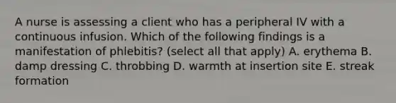 A nurse is assessing a client who has a peripheral IV with a continuous infusion. Which of the following findings is a manifestation of phlebitis? (select all that apply) A. erythema B. damp dressing C. throbbing D. warmth at insertion site E. streak formation