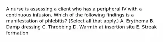 A nurse is assessing a client who has a peripheral IV with a continuous infusion. Which of the following findings is a manifestation of phlebitis? (Select all that apply.) A. Erythema B. Damp dressing C. Throbbing D. Warmth at insertion site E. Streak formation