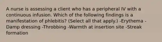 A nurse is assessing a client who has a peripheral IV with a continuous infusion. Which of the following findings is a manifestation of phlebitis? (Select all that apply.) -Erythema -Damp dressing -Throbbing -Warmth at insertion site -Streak formation