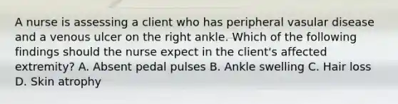 A nurse is assessing a client who has peripheral vasular disease and a venous ulcer on the right ankle. Which of the following findings should the nurse expect in the client's affected extremity? A. Absent pedal pulses B. Ankle swelling C. Hair loss D. Skin atrophy