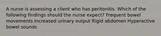 A nurse is assessing a client who has peritonitis. Which of the following findings should the nurse expect? Frequent bowel movements Increased urinary output Rigid abdomen Hyperactive bowel sounds