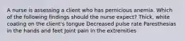 A nurse is assessing a client who has pernicious anemia. Which of the following findings should the nurse expect? Thick, white coating on the client's tongue Decreased pulse rate Paresthesias in the hands and feet Joint pain in the extremities