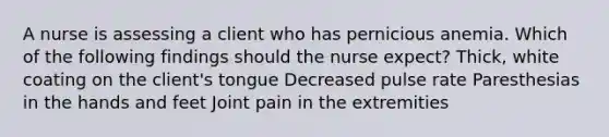 A nurse is assessing a client who has pernicious anemia. Which of the following findings should the nurse expect? Thick, white coating on the client's tongue Decreased pulse rate Paresthesias in the hands and feet Joint pain in the extremities