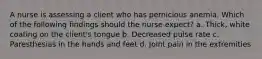 A nurse is assessing a client who has pernicious anemia. Which of the following findings should the nurse expect? a. Thick, white coating on the client's tongue b. Decreased pulse rate c. Paresthesias in the hands and feet d. Joint pain in the extremities