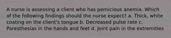 A nurse is assessing a client who has pernicious anemia. Which of the following findings should the nurse expect? a. Thick, white coating on the client's tongue b. Decreased pulse rate c. Paresthesias in the hands and feet d. Joint pain in the extremities