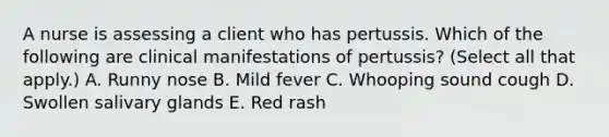 A nurse is assessing a client who has pertussis. Which of the following are clinical manifestations of pertussis? (Select all that apply.) A. Runny nose B. Mild fever C. Whooping sound cough D. Swollen salivary glands E. Red rash