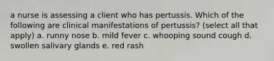 a nurse is assessing a client who has pertussis. Which of the following are clinical manifestations of pertussis? (select all that apply) a. runny nose b. mild fever c. whooping sound cough d. swollen salivary glands e. red rash