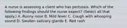 A nurse is assessing a client who has pertussis. Which of the following findings should the nurse expect? (Select all that apply.) A. Runny nose B. Mild fever C. Cough with whooping sound D. Swollen salivary glands E. Red rash