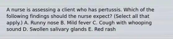 A nurse is assessing a client who has pertussis. Which of the following findings should the nurse expect? (Select all that apply.) A. Runny nose B. Mild fever C. Cough with whooping sound D. Swollen salivary glands E. Red rash