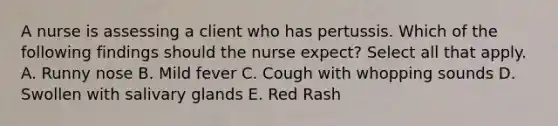 A nurse is assessing a client who has pertussis. Which of the following findings should the nurse expect? Select all that apply. A. Runny nose B. Mild fever C. Cough with whopping sounds D. Swollen with salivary glands E. Red Rash