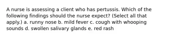 A nurse is assessing a client who has pertussis. Which of the following findings should the nurse expect? (Select all that apply.) a. runny nose b. mild fever c. cough with whooping sounds d. swollen salivary glands e. red rash