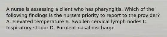 A nurse is assessing a client who has pharyngitis. Which of the following findings is the nurse's priority to report to the provider? A. Elevated temperature B. Swollen cervical lymph nodes C. Inspiratory stridor D. Purulent nasal discharge