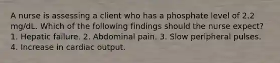 A nurse is assessing a client who has a phosphate level of 2.2 mg/dL. Which of the following findings should the nurse expect? 1. Hepatic failure. 2. Abdominal pain. 3. Slow peripheral pulses. 4. Increase in cardiac output.