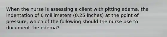 When the nurse is assessing a client with pitting edema, the indentation of 6 millimeters (0.25 inches) at the point of pressure, which of the following should the nurse use to document the edema?