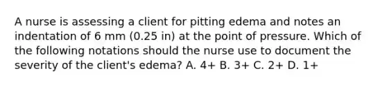 A nurse is assessing a client for pitting edema and notes an indentation of 6 mm (0.25 in) at the point of pressure. Which of the following notations should the nurse use to document the severity of the client's edema? A. 4+ B. 3+ C. 2+ D. 1+