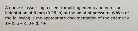 A nurse is assessing a client for pitting edema and notes an indentation of 6 mm (0.25 in) at the point of pressure. Which of the following is the appropriate documentation of the edema? a. 1+ b. 2+ c. 3+ d. 4+