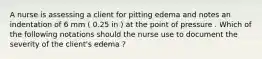 A nurse is assessing a client for pitting edema and notes an indentation of 6 mm ( 0.25 in ) at the point of pressure . Which of the following notations should the nurse use to document the severity of the client's edema ?