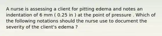 A nurse is assessing a client for pitting edema and notes an indentation of 6 mm ( 0.25 in ) at the point of pressure . Which of the following notations should the nurse use to document the severity of the client's edema ?