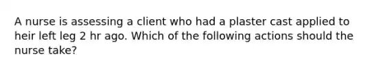 A nurse is assessing a client who had a plaster cast applied to heir left leg 2 hr ago. Which of the following actions should the nurse take?