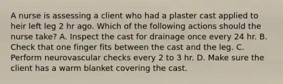 A nurse is assessing a client who had a plaster cast applied to heir left leg 2 hr ago. Which of the following actions should the nurse take? A. Inspect the cast for drainage once every 24 hr. B. Check that one finger fits between the cast and the leg. C. Perform neurovascular checks every 2 to 3 hr. D. Make sure the client has a warm blanket covering the cast.