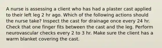 A nurse is assessing a client who has had a plaster cast applied to their left leg 2 hr ago. Which of the following actions should the nurse take? Inspect the cast for drainage once every 24 hr. Check that one finger fits between the cast and the leg. Perform neurovascular checks every 2 to 3 hr. Make sure the client has a warm blanket covering the cast.