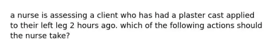 a nurse is assessing a client who has had a plaster cast applied to their left leg 2 hours ago. which of the following actions should the nurse take?