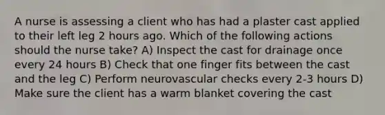 A nurse is assessing a client who has had a plaster cast applied to their left leg 2 hours ago. Which of the following actions should the nurse take? A) Inspect the cast for drainage once every 24 hours B) Check that one finger fits between the cast and the leg C) Perform neurovascular checks every 2-3 hours D) Make sure the client has a warm blanket covering the cast