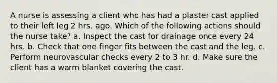 A nurse is assessing a client who has had a plaster cast applied to their left leg 2 hrs. ago. Which of the following actions should the nurse take? a. Inspect the cast for drainage once every 24 hrs. b. Check that one finger fits between the cast and the leg. c. Perform neurovascular checks every 2 to 3 hr. d. Make sure the client has a warm blanket covering the cast.