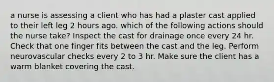 a nurse is assessing a client who has had a plaster cast applied to their left leg 2 hours ago. which of the following actions should the nurse take? Inspect the cast for drainage once every 24 hr. Check that one finger fits between the cast and the leg. Perform neurovascular checks every 2 to 3 hr. Make sure the client has a warm blanket covering the cast.