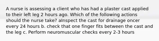 A nurse is assessing a client who has had a plaster cast applied to their left leg 2 hours ago. Which of the following actions should the nurse take? aInspect the cast for drainage oncer every 24 hours b. check that one finger fits between the cast and the leg c. Perform neuromuscular checks every 2-3 hours