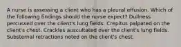 A nurse is assessing a client who has a pleural effusion. Which of the following findings should the nurse expect? Dullness percussed over the client's lung fields. Crepitus palpated on the client's chest. Crackles auscultated over the client's lung fields. Substernal retractions noted on the client's chest.