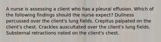 A nurse is assessing a client who has a pleural effusion. Which of the following findings should the nurse expect? Dullness percussed over the client's lung fields. Crepitus palpated on the client's chest. Crackles auscultated over the client's lung fields. Substernal retractions noted on the client's chest.