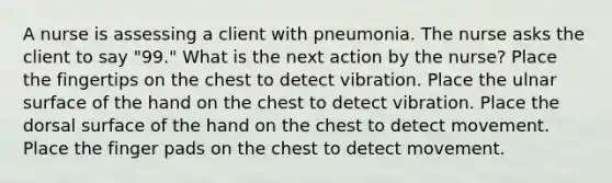 A nurse is assessing a client with pneumonia. The nurse asks the client to say "99." What is the next action by the nurse? Place the fingertips on the chest to detect vibration. Place the ulnar surface of the hand on the chest to detect vibration. Place the dorsal surface of the hand on the chest to detect movement. Place the finger pads on the chest to detect movement.