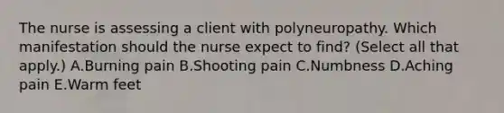 The nurse is assessing a client with polyneuropathy. Which manifestation should the nurse expect to​ find? (Select all that​ apply.) A.Burning pain B.Shooting pain C.Numbness D.Aching pain E.Warm feet