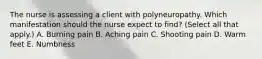 The nurse is assessing a client with polyneuropathy. Which manifestation should the nurse expect to​ find? (Select all that​ apply.) A. Burning pain B. Aching pain C. Shooting pain D. Warm feet E. Numbness