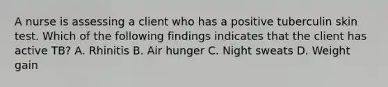 A nurse is assessing a client who has a positive tuberculin skin test. Which of the following findings indicates that the client has active TB? A. Rhinitis B. Air hunger C. Night sweats D. Weight gain