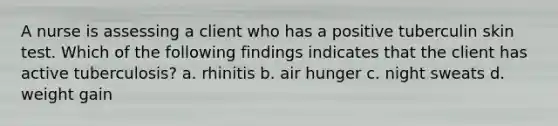 A nurse is assessing a client who has a positive tuberculin skin test. Which of the following findings indicates that the client has active tuberculosis? a. rhinitis b. air hunger c. night sweats d. weight gain