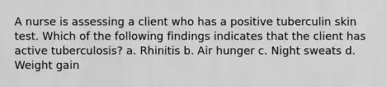 A nurse is assessing a client who has a positive tuberculin skin test. Which of the following findings indicates that the client has active tuberculosis? a. Rhinitis b. Air hunger c. Night sweats d. Weight gain