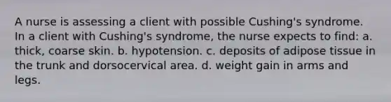 A nurse is assessing a client with possible Cushing's syndrome. In a client with Cushing's syndrome, the nurse expects to find: a. thick, coarse skin. b. hypotension. c. deposits of adipose tissue in the trunk and dorsocervical area. d. weight gain in arms and legs.