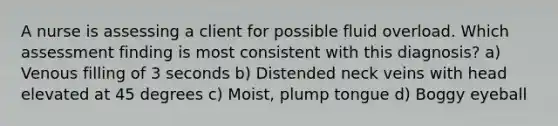 A nurse is assessing a client for possible fluid overload. Which assessment finding is most consistent with this diagnosis? a) Venous filling of 3 seconds b) Distended neck veins with head elevated at 45 degrees c) Moist, plump tongue d) Boggy eyeball