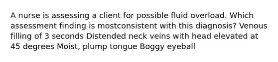 A nurse is assessing a client for possible fluid overload. Which assessment finding is mostconsistent with this diagnosis? Venous filling of 3 seconds Distended neck veins with head elevated at 45 degrees Moist, plump tongue Boggy eyeball