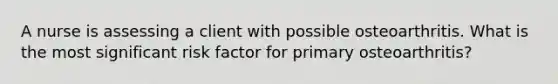 A nurse is assessing a client with possible osteoarthritis. What is the most significant risk factor for primary osteoarthritis?