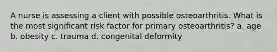 A nurse is assessing a client with possible osteoarthritis. What is the most significant risk factor for primary osteoarthritis? a. age b. obesity c. trauma d. congenital deformity