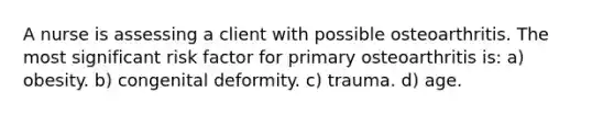 A nurse is assessing a client with possible osteoarthritis. The most significant risk factor for primary osteoarthritis is: a) obesity. b) congenital deformity. c) trauma. d) age.