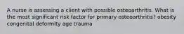 A nurse is assessing a client with possible osteoarthritis. What is the most significant risk factor for primary osteoarthritis? obesity congenital deformity age trauma