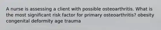 A nurse is assessing a client with possible osteoarthritis. What is the most significant risk factor for primary osteoarthritis? obesity congenital deformity age trauma