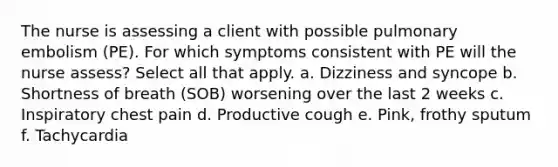 The nurse is assessing a client with possible pulmonary embolism (PE). For which symptoms consistent with PE will the nurse assess? Select all that apply. a. Dizziness and syncope b. Shortness of breath (SOB) worsening over the last 2 weeks c. Inspiratory chest pain d. Productive cough e. Pink, frothy sputum f. Tachycardia