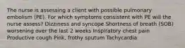 The nurse is assessing a client with possible pulmonary embolism (PE). For which symptoms consistent with PE will the nurse assess? Dizziness and syncope Shortness of breath (SOB) worsening over the last 2 weeks Inspiratory chest pain Productive cough Pink, frothy sputum Tachycardia